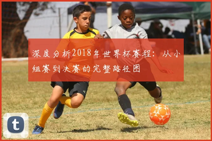 深度分析2018年世界杯赛程：从小组赛到决赛的完整路径图