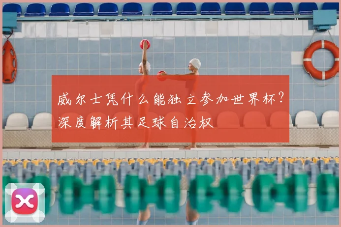 威尔士凭什么能独立参加世界杯？深度解析其足球自治权