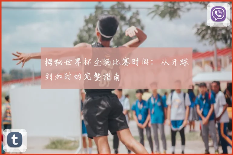揭秘世界杯全场比赛时间：从开球到加时的完整指南
