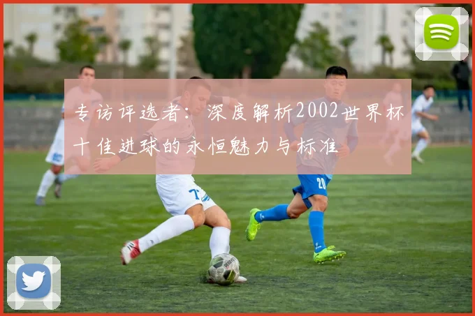 专访评选者:深度解析2002世界杯十佳进球的永恒魅力与标准