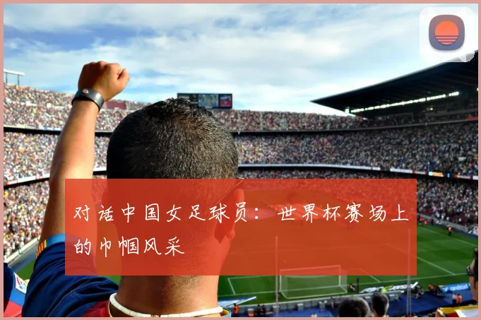 对话中国女足球员：世界杯赛场上的巾帼风采