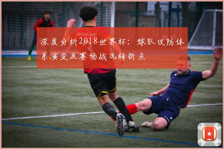 深度分析2018世界杯：球队攻防体系演变及赛场战况转折点