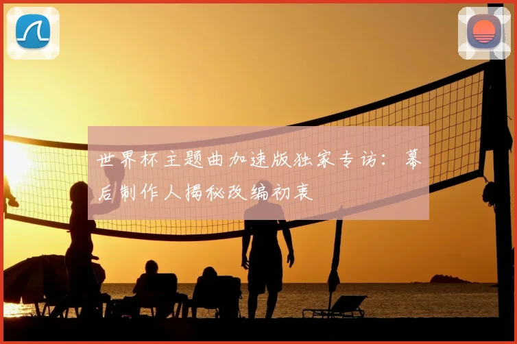 世界杯主题曲加速版独家专访:幕后制作人揭秘改编初衷