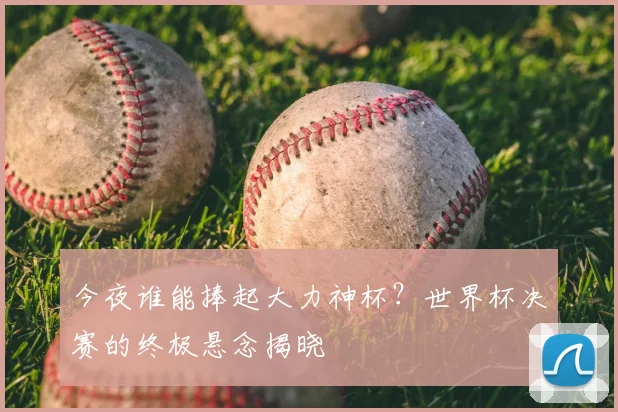 今夜谁能捧起大力神杯？世界杯决赛的终极悬念揭晓