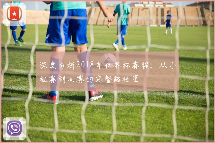 深度分析2018年世界杯赛程：从小组赛到决赛的完整路径图