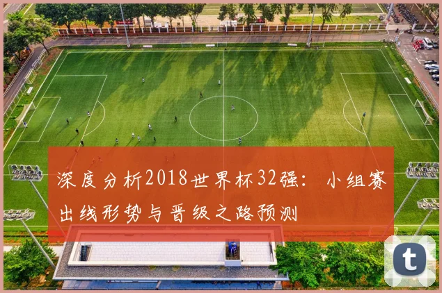 深度分析2018世界杯32强：小组赛出线形势与晋级之路预测