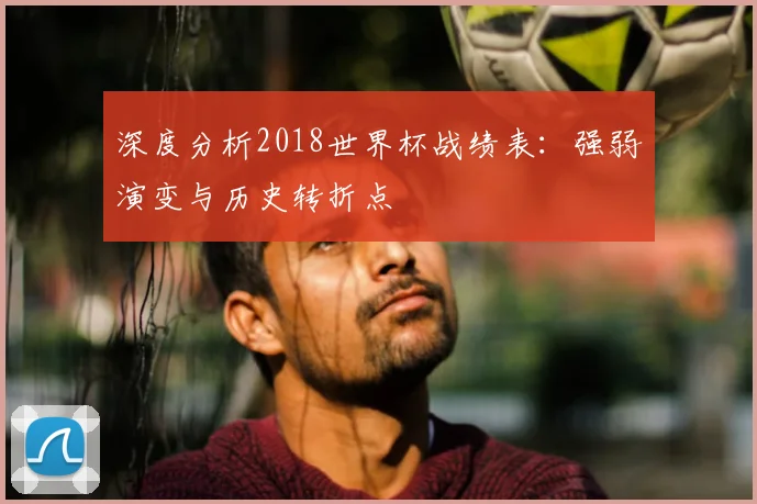 深度分析2018世界杯战绩表：强弱演变与历史转折点