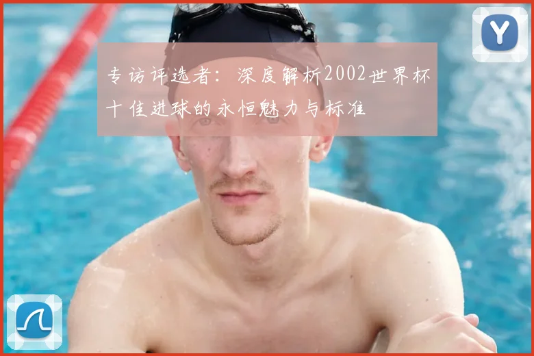 专访评选者:深度解析2002世界杯十佳进球的永恒魅力与标准