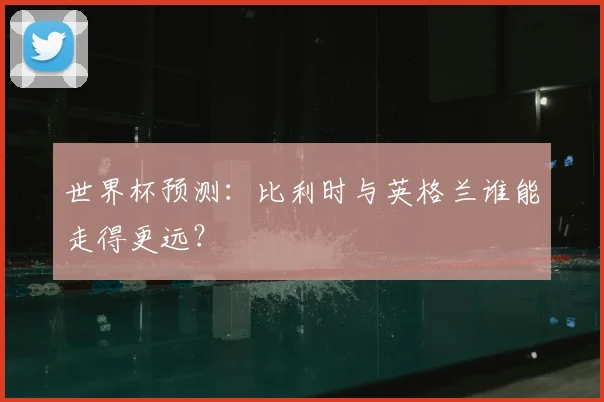 世界杯预测:比利时与英格兰谁能走得更远?