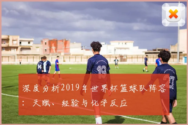 深度分析2019年世界杯篮球队阵容：天赋、经验与化学反应