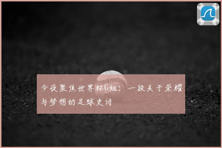 今夜聚焦世界杯G组：一段关于荣耀与梦想的足球史诗