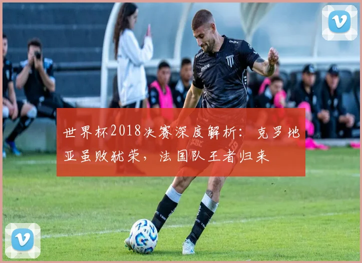世界杯2018决赛深度解析：克罗地亚虽败犹荣，法国队王者归来